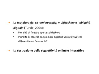 La metafora dei  sistemi operativi multitasking  e l’ ubiquità digitale  (Turkle, 2004):  Pluralità di finestre aperte sul desktop Pluralità di contesti sociali in cui possono venire attivate le differenti  maschere sociali La  costruzione della soggettività online   è   interattiva 
