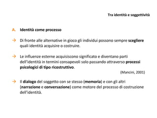 Tra identità e soggettività Identità come processo Di fronte alle alternative in gioco gli individui possono sempre  scegliere  quali identità acquisire o costruire. Le influenze esterne acquisiscono significato e diventano parti dell’identità in termini consapevoli solo passando attraverso  processi psicologici di tipo ricostruttivo . (Mancini, 2001) Il  dialogo  del soggetto con se stesso ( memoria ) e con gli altri ( narrazione  e  conversazione ) come motore del processo di costruzione dell’identità. 