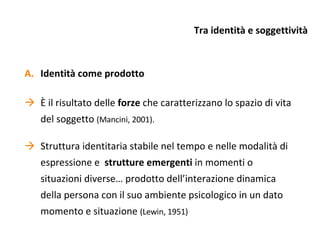 Tra identità e soggettività Identità come prodotto È il risultato delle  forze  che caratterizzano lo spazio di vita del soggetto  (Mancini, 2001). Struttura identitaria stabile nel tempo e nelle modalità di espressione e  strutture emergenti  in momenti o situazioni diverse… prodotto dell’interazione dinamica della persona con il suo ambiente psicologico in un dato momento e situazione  (Lewin, 1951) 