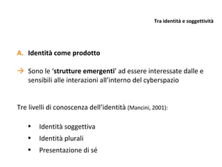 Tra identità e soggettività Identità come prodotto Sono le ‘ strutture emergenti ’ ad essere interessate dalle e sensibili alle interazioni all’interno del cyberspazio Tre livelli di conoscenza dell’identità  (Mancini, 2001): Identità soggettiva Identità plurali Presentazione di sé 