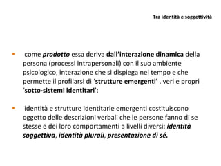 Tra identità e soggettività come  prodotto  essa deriva  dall’interazione dinamica  della persona (processi intrapersonali) con il suo ambiente psicologico, interazione che si dispiega nel tempo e che permette il profilarsi di ‘ strutture emergenti ’ , veri e propri ‘ sotto-sistemi identitari ’; identità e strutture identitarie emergenti costituiscono oggetto delle descrizioni verbali che le persone fanno di se stesse e dei loro comportamenti a livelli diversi:  identità soggettiva ,  identità plurali ,  presentazione di sé. 