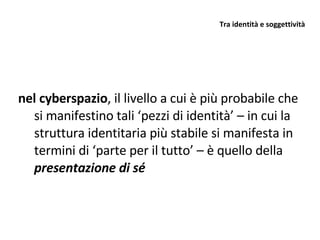 Tra identità e soggettività  nel cyberspazio , il livello a cui è più probabile che si manifestino tali ‘pezzi di identità’ – in cui la struttura identitaria più stabile si manifesta in termini di ‘parte per il tutto’ – è quello della  presentazione di sé 