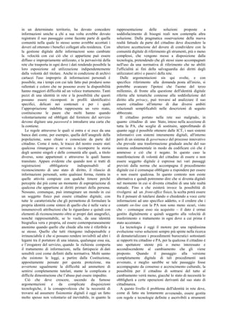 in un determinato territorio, ha dovuto concedere
informazioni uniche a chi a sua volta avrebbe dovuto
registrare il suo passaggio come facente parte di quella
comunità nella quale lo stesso uomo avrebbe accettati i
doveri ed ottenuto i benefici collegati alla residenza. Con
la gestione digitale delle informazioni sono cambiate
la velocità con cui ciò che ci appartiene può essere
diffuso e impropriamente utilizzato, e la pervasività della
rete che trasporta in ogni dove i dati rendendo possibile la
loro esposizione ed utilizzazione indipendentemente
dalla volontà del titolare. Anche in condizione di archivi
cartacei l'uso improprio di informazioni personali è
possibile, ma i tempi con cui tale fatto può prodursi sono
rallentati e coloro che ne possono avere la disponibilità
hanno maggiori difficoltà ad un veloce trattamento. Tanti
pezzi di una identità in rete e la possibilità che questi
possano essere ricomposti in profili identificativi
specifici, delicati nei contenuti e per i quali
l’appropriazione indebita rappresenta un vero reato,
costituiscono le paure che molti hanno quando
volontariamente od obbligati dal fornitore del servizio
devono digitare una password o introdurre una carta che
la contiene.
Le regole attraverso le quali si entra e si esce da una
banca dati come, per esempio, quella dell’anagrafe della
popolazione, sono chiare e conosciute da parte del
cittadino. Come è noto, le tracce del nostro essere stati
qualcosa rimangono e servono a ricomporre la storia
degli uomini singoli e delle comunità alle quali, a titolo
diverso, sono appartenuti e attraverso le quali hanno
transitato. Appare evidente che quando non si tratti di
registrazioni obbligatorie indispensabili al
riconoscimento di uno stato di diritto, il rilascio di
informazioni personali, sotto qualsiasi forma, rientra in
quelle attività compiute con qualche timore perché
percepite dai più come un momento di espropriazione di
qualcosa che appartiene ai diritti primari della persona.
Nessuno, comunque, può immaginare un mondo in cui
un soggetto fisico può essere cittadino digitale, con
tutte le caratteristiche che gli permettono di formulare la
propria identità come sintesi di quello che è nelle varie e
innumerevoli attribuzioni che lo riguardano e quindi con
elementi di riconoscimento oltre ai propri dati anagrafici,
nonché rappresentabile, se lo vuole, da una identità
biografica vera e propria, ed essere contemporaneamente
anonimo quando quello che chiede alla rete è riferibile a
se stesso. Quello che tutti ritengono indispensabile e
irrinunciabile è che si possano rendere invisibili ad altri i
legami tra il portatore di una istanza, qualunque essa sia,
e l’erogatore del servizio, quando la richiesta comporta
il trattamento di informazioni, nella fattispecie di dati
sensibili così come definiti dalla normativa. Molti sanno
che esistono le leggi, a partire dalla Costituzione,
appositamente pensate per questa protezione, ma
avvertono ugualmente la difficoltà ad ammettere di
sentirsi completamente tutelati, stante la complicata e
difficile dimostrazione che l’abuso può essere impedito.
Ciò che deve crescere, uscendo da fumose
argomentazioni e da complicate disquisizioni
tecnologiche, è la consapevolezza che la necessità di
trovarsi ad assumere fisionomie digitali è oggi un fatto
molto spesso non volontario ed inevitabile, in quanto la
rappresentazione delle soluzioni proposte a
soddisfacimento di bisogni reali non contempla altra
soluzione. Dalla pragmatica osservazione della nuova
realtà fattuale da parte del cittadino deve discendere la
ulteriore accettazione del dovere di condividere con la
comunità digitale di riferimento gli strumenti, più o meno
complessi, che vengono messi a disposizione dalla
tecnologia, pretendendo che gli stessi siano accompagnati
nell'uso da una normativa di riferimento che ne abiliti
l'ufficialità ai fini della salvaguardia dei diritti degli
utilizzatori attivi o passivi della rete.
Dalle argomentazioni sin qui svolte, e con
specifico riferimento alla domanda posta all'inizio, si
potrebbe avanzare l'ipotesi che l'uomo del terzo
millennio, di fronte alla questione dell'identità digitale
riferita alle tematiche connesse alla soddisfazione del
diritto alla privacy, può trovarsi ad analizzare il suo
essere cittadino all'interno di due diversi ambiti
relazionali semplificabili nelle descrizioni di seguito
abbozzate.
Il cittadino portato nella rete suo malgrado, in
quanto cittadino di uno Stato, inteso nella accezione di
tutta la PA, che sceglie di sostituire, approfittando di
quanto oggi è possibile ottenere dalle ICT, i suoi sistemi
informativi con sistemi interamente digitali, all'interno
però di un sistema di governance del processo innovativo
che prevede una trasformazione graduale anche del suo
sistema ordinamentale in modo da codificare ciò che è
ammesso e ciò che è negato. In questo caso la
manifestazione di volontà del cittadino di essere o non
essere soggetto digitale è espressa nei vari passaggi
previsti dalla norma che accompagna il procedimento
digitale cui è comunque obbligato a rispondere per essere
o non essere qualcosa. In questo contesto non esiste
alternativa e quindi potremmo dire che si diventa digitali
nel momento in cui si diventa cittadini di una tale realtà
statuale. Fino a che esisterà invece la possibilità di
rivolgersi ad un front-office fisico, la scelta potrà essere
fra il pensare di tutelarsi dando o chiedendo a voce certe
informazioni ad uno specifico addetto, o il credere che i
contatti on-line con la PA non sono meno sicuri, visto
che – comunque esso sia acquisito – il dato è ormai
gestito digitalmente e quindi soggetto alla velocità di
trasferimento e trattamento in ogni dove a cui prima è
stato accennato.
La tecnologia è oggi il motore per una rapidissima
evoluzione verso soluzioni sempre più spinte nella ricerca
di dematerializzare i procedimenti burocratici sottostanti
ai rapporti tra cittadino e PA, per la qualcosa il cittadino è
uno spettatore utente più o meno interessato e
accondiscendente al cambiamento che gli viene
proposto. Quando il passaggio alla versione
completamente digitale di tali procedimenti sarà
avvenuto, e meglio sarebbe se tale passaggio fosse
accompagnato da consenso e accrescimento culturale, la
possibilità per il cittadino di sottrarsi del tutto al
cambiamento verrà meno, giacché lo stato di necessità lo
obbligherà a certe operazioni derivanti dal suo stato di
cittadinanza.
A questo livello il problema dell'identità in rete deve,
come di fatto sta lentamente avvenendo, essere gestita
con regole e tecnologie definite e ascrivibili a strumenti
 