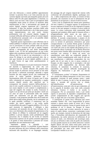 certi che riferiscono a sistemi pubblici appositamente
normati. La persona fisica a cui viene associata una sua
versione digitale sarà tanto più tranquilla quanto più avrà
fiducia nella PA alla quale digitalmente si relaziona. La
fiducia verso chi tiene i dati è però un presupposto della
tranquillità anche prima di arrivare al momento della
autenticazione in rete, e precisamente già quando gli
archivi digitali vengono organizzati per i successivi
trattamenti. Il fatto che possano sussistere dubbi sulla
corretta tenuta delle banche dati o che il dato possa essere
usato impropriamente, non può essere ritenuto
problematico solo nel contesto digitale. Leggere le
eventuali difficoltà dell'utenza nell'uso di sistemi digitali
di identificazione pensando solo a ciò potrebbe infatti
risultare fuorviante e riduttivo.
Seguendo questo ragionamento si può affermare che in
ambito pubblico il cittadino deve poter stare nel digitale
con la convinzione di essere protetto nella sua persona
e quindi con le sicurezze che egli si aspetta vengano
attivate a salvaguardia dei suoi diritti fondamentali,
digitali e non. Ai fini del ragionamento sin qui svolto
appare utile considerare inoltre che il tema della fiducia si
riferisce alla PA in tutte le sue articolazioni e a chi la
stessa PA delega le sue attività gestionali oltre che a
tutti quei fornitori di servizi digitali pubblici e privati
ai quali l'uomo di oggi ormai quotidianamente si
interfaccia.
La seconda fattispecie in cui può riconoscersi l'umanità
del duemila è rappresentata da colui che con
manifestazioni di volontà afferenti alla propria sfera
privata sceglie di utilizzare servizi presenti in rete nelle
più diverse e sofisticate tecnologie, aderendo a regole
tecniche che altri soggetti privati, pur condizionati da
norme di valore generale, gestiscono per il
funzionamento della rete stessa. In questo caso il tema
della volontarietà ad acquisire caratteristiche o meglio
essenze digitali assume altri significati per le
conseguenze che possono scaturire dall'accettazione a
stare in rete a quelle condizioni. La decisione di essere o
non essere digitale in certi contesti è completamente a
capo del soggetto che compie la scelta. Conoscere le
regole è un suo dovere per poter poi decidere i modi con
cui stare ed usare le potenzialità della rete nonché
quelle per relazionare con gli altri soggetti della
comunità. A tale proposito potrebbe dirsi che la tutela dei
diritti deriva dalla norma generale, ma la controparte con
la quale potrebbe verificarsi il contenzioso non ha
sempre, per motivi oggettivi o per scelta, quella
riconoscibilità alla quale il soggetto pubblico, PA o chi in
quel momento la rappresenta, è obbligato a dare
consistenza nel momento che gli viene richiesto. Se in
rete e con riferimento alla comunità di appartenenza si ha
più fiducia di affidare le credenziali ad un soggetto
pubblico o privato dipende, molto probabilmente dalla
percezione che il cittadino ha del livello di maturità
democratica espresso da chi quella comunità rappresenta
e di quanto il senso democratico è presente nel vissuto
quotidiano dei suoi interlocutori reali.
Importante appare, in entrambi i casi
sommariamente descritti, la possibilità di poter disporre
da parte dell'uomo del terzo millennio delle conoscenze
necessarie alla decodifica, in un linguaggio naturale,
dei passaggi che gli vengono imposti dal sistema nella
costruzione del procedimento digitale, qualunque esso
sia, e della comprensione del valore, in termini di bene
personale, che assumono in rete le informazioni che gli
permettono la navigazione e i diversi livelli di accesso.
Certo è che la complessità dei sistemi poco garantisce
chi non è esperto e, a maggior ragione, la sensazione di
trovarsi impotenti di fronte ad un uso improprio di quanto
scorre in rete può spingere a resistere al nuovo modo di
essere. La scarsa conoscenza delle potenzialità dello
strumento può produrre effetti quali la rinuncia all'uso e
all'apprendimento dello stesso da una parte o,
alternativamente, la richiesta di servizi formativi
dall'altra. Il secondo comportamento è proprio di chi
vuole possedere, come consumatore di nuovi beni, quanto
serve in termini di patrimonio informativo per poter
consapevolmente e in assoluta libertà gestire il proprio
essere digitale, avendo conoscenza di quelli che sono i
veri rischi che corre in rete rispetto alla propria privacy e
rivendicando altresì il principio che la libertà all'accesso
non possa essere limitata dalla convinzione di non poter
esercitare con certezza il diritto ad uscire con
cancellazione certa delle sue credenziali quando lo
desideri. Sentirsi completamente nelle mani di altri per
una cancellazione, o addirittura comprendere che con
quello che di noi resta in rete si possa costruire, al
bisogno, un altro soggetto che ci assomiglia e che può
sostituirci nelle responsabilità che derivano dalle
relazioni, fa aumentare la richiesta di sicurezza,
esprimibile con ulteriori difficoltà tecnologiche da
frapporre fra l'utilizzatore e gli altri cui intende
nascondersi.
Il “consumatore evoluto” di Internet, frequentatore di
siti e portali che effettua transazioni on-line con o senza
pagamenti, cosciente di quali possano essere i punti
deboli di tutto il sistema, sa che le fasi da attraversare
vanno, a seconda del servizio che si chiede,
dall’identificazione all’autenticazione e
all’autorizzazione, come più volte sin qui evidenziato, ed
ha la capacità di decidere come stare nella comunità
telematica. Conosce il rischio e ne accetta le
conseguenze. Per un consumatore meno o per niente
esperto la percezione di dipendere completamente dai
corretti comportamenti di altri soggetti non agevola
l'uso, se degli altri non si ha totale e piena fiducia.
A conclusione di queste brevi riflessioni può essere
azzardata l'ipotesi che, vista l'impossibilità di potersi
sottrarre a questo nuovo modo di essere, più o meno
volontariamente acquisito, l'uomo di questo secolo, per il
problema di cui si discute, ha bisogno di essere
rassicurato: questo può avvenire attraverso la messa a
punto di regole idonee, conosciute e partecipate (come
quelle, per esempio, inerenti la distruzione dei dati dopo
l'uso o l'immediata individuazione dei responsabili del
trattamento), ma anche attraverso la definizione di un
sistema di tutele, con riferimento alle tecnologie usate,
tale per cui all'utente è dato conto di quello che realmente
avviene quando esercita un suo diritto attraverso i sistemi
digitali. Questi, del resto, fanno ormai parte, anche suo
malgrado, di un pacchetto di strumenti dai quali non può
più prescindere per stare nello spazio virtuale cui
corrisponde il mondo in cui vive.
 