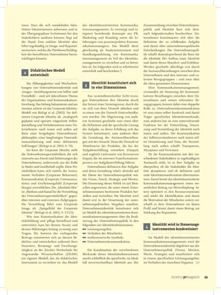 muss. Dass die sich wandelnden Iden-           des identitätsorientierten Kommunika-          Zusammenhang zwischen Unternehmens-
titäten Inkonsistenzen aufweisen und in        tionsmanagements. Es vereinigt und in-         politik und Identität lässt sich dem-
der Übergangsphase Irritationen bei den        tegriert bestehende Konzepte aus PR,           nach folgendermaßen beschreiben: Un-
Stakeholdern auslösen können, liegt auf        Marketing und Branding sowie die Er-           ternehmen konstituieren sich über die
der Hand. Eine unklare Identität aber          fahrungen von praxiserprobten Kommu-           Definition der zu erfüllenden Aufgabe
führt regelmäßig zu Image- und Reputati-       nikationsmanagern. Das Modell dient            und damit über unternehmenspolitische
onswerten, welche die Wettbewerbsfähig-        gleichzeitig als Analyseinstrument und         Entscheidungen. Die Unternehmenspoli-
keit der betroffenen Unternehmen beein-        Handlungsanleitung, wie Kommunika-             tik schafft dementsprechend die Basis für
trächtigen können.                             tionsmanagement als Teil des Identitäts-       die Identität. Der Aufbau einer Identität
                                               managements zu verstehen und zu betrei-        und damit deren Manifest- und Erlebbar-
                                               ben ist. Im Folgenden wird es schrittweise     Werden geschieht allerdings erst durch
      Didaktisches Modell                      entwickelt und beschrieben.2)                  die Austauschbeziehungen zwischen dem
 2
      entwickelt                                                                              Unternehmen und den internen und ex-
                                                                                              ternen Bezugsgruppen – und zwar über
     Die Abhängigkeiten und Wechselwir-              Identität konstituiert sich              die oben genannten Dimensionen.
                                                3
kungen von Unternehmensidentität und                 in vier Dimensionen                           Dem Kommunikationsmanagement,
-images – beziehungsweise von Selbst- und                                                     verstanden als Steuerung der kommuni-
Fremdbild – sind seit Jahrzehnten Thema            Aus systemtheoretischer Sicht erzeu-       kativen Beziehungen zwischen dem Un-
der Organisations- und Kommunikations-         gen Unternehmen ihre Identität durch           ternehmen und seinen relevanten Be-
forschung. Das bislang bekannteste und am      das Setzen einer Systemgrenze, durch die       zugsgruppen, kommt dabei eine doppelte
meisten zitierte ist das Corporate-Identity-   sie sich von ihrer Umwelt abheben und          Rolle zu. Unternehmenskommunikation
Modell von Birkigt et al. (2002). Sie defi-    zu etwas von der Umwelt Unterscheidba-         ist zum einen selbst Ausdruck und damit
nieren Corporate Identity als „strategisch     rem werden. Die Abgrenzung von ande-           Träger spezifischer Identitätsmerkmale,
geplante und operativ eingesetzte Selbst-      ren Systemen geschieht zum einen über          zum anderen hat sie eine unterstützende
darstellung und Verhaltensweise eines Un-      die Definition und die spezifische Lösung      Funktion bei der Entwicklung, Umset-
ternehmens nach innen und außen auf            der Aufgabe, zu deren Erfüllung sich das       zung und Vermittlung der Identität nach
Basis einer festgelegten Unternehmens-         System konstituiert, zum anderen über          innen und außen. Die Kommunikation
philosophie, einer langfristigen Unterneh-     die Gestaltung der Austauschbeziehun-          des Selbstverständnisses nach innen stif-
menszielsetzung und eines definierten          gen mit der Umwelt. Denn die Umwelt ist        tet Orientierung und Sinn, die Vermitt-
Soll-Images“ (Birkigt et al. 2002, S. 59).     Abnehmerin der Produkte, die bei der           lung nach außen schafft Transparenz,
     Im Kern der Corporate Identity steht      Aufgabenerfüllung entstehen (Output)           Akzeptanz und Vertrauen.
die Unternehmenspersönlichkeit, die sich       und zugleich Lieferantin von Ressourcen             Da die Kommunikation mit den ver-
einerseits aus Zweck und Zielsetzungen des     (Input), die im internen Transformations-      schiedenen Stakeholdern in regelmäßigem
Unternehmens, andererseits aus der Rolle       prozess zur Aufgabenerfüllung führen.          Austausch steht, ist es ihre Aufgabe zu
in Markt und Gesellschaft ergibt. Diese Per-       Unternehmen definieren ihre Aufgabe        überprüfen, ob die Stakeholder die Iden-
sönlichkeit kann sich mittels der Instru-      und deren Gestaltung relativ abstrakt auf      tität akzeptieren und ob definierte und
mente Verhalten (Corporate Behaviour),         der Ebene der Unternehmenspolitik mit-         reale Identitätsmanifestation übereinstim-
Kommunikation (Corporate Communica-            tels Vision, Zweck, Strategie und Werten.      men. Damit leistet das identitätsorientierte
tions) und Erscheinungsbild (Corporate         Die Umsetzung dieser Politik ist auf Men-      Kommunikationsmanagement einen we-
Design) verwirklichen. Der „Identitäts-Mix“    schen angewiesen, die unter einem Unter-       sentlichen Beitrag zur Wertschöpfung: In-
ist „Medium und Kanal für die Vermittlung      nehmensnamen bestimmte Produkte her-           tern optimiert es den Ressourceneinsatz
der Unternehmenspersönlichkeit“ gegen-         stellen und vertreiben. Die Identität wird     und stärkt die Identifikation und damit
über internen und externen Zielgruppen.        damit erst in der Umsetzung der unter-         die Motivation der Mitarbeiter, extern ver-
Die Vermittlung führt zum Corporate            nehmenspolitischen Vorgaben manifest.          schafft es dem Unternehmen ein klares
Image als „Spiegelbild der Corporate           Unternehmensidentität konstituiert sich        Profil und leistet damit einen Beitrag zur
Identity“ (Birkigt et al. 2002, S. 19-23).     im Modell des identitätsorientierten Kom-      Stärkung der Reputation.
     Wie nun Kommunikation die Iden-           munikationsmanagements über die Reali-
titätsbildung und -pflege beeinflusst und      sierung der Unternehmenspolitik in den
unterstützt, kam bei diesem Ansatz und         folgenden vier Identitätsdimensionen:                Identität wird in Steuerungs-
                                                                                               4
dessen Ableitungen bislang zu wenig zum            Leistungsangebot,                                instrumenten konkretisiert
Tragen. Die Autoren des vorliegenden               Verhalten der Mitarbeiter,
Beitrags orientierten sich an diesem Be-           multisensorische Symbole,                      Im Modell des identitätsorientierten
dürfnis und entwickelten während ihrer             Unternehmenskommunikation.                 Kommunikationsmanagements wird die
Dozenten-, Beratungs- und Forschungs-                                                         Unternehmensidentität abgeleitet aus der
tätigkeit an der Zürcher Hochschule für            Die Kombination der verschiedenen          Unternehmenspolitik (Vision, Mission,
Angewandte Wissenschaften (ZHAW)               Merkmale dieser Identitätsdimensionen          Werte, Strategie) und manifestiert sich
ein eigenes Modell, das als didaktisches       macht schließlich die spezifische, im Ideal-   in einem spezifischen Leistungsangebot,
Instrument zu verstehen ist: das Modell        fall unverwechselbare Identität aus. Der       im Verhalten der einzelnen Organisa-



                                                                                                                   01/2011 prmagazin         59
 