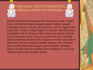 PANCASILA: NILAI FUNDAMENTAL
SEBAGAI IDENTITAS NASIONAL
Dalam kehidupan berbangsa dan bernegara, suatu negara
harus memiliki identitas sebagai pijakan dalam menjalin
hubungan dengan subyek yang lainnya, baik itu negara lain,
organisasi maupun warga negara itu sendiri. Identitas disini
merupakan ciri-ciri khusus untuk menandai sebuah subyek,
baik itu berupa benda maupun subyek manusia. Identitas
dapat berbentuk identitas fisik maupun non-fisik serta dapat
berbentuk individu maupun kolektif, dimana satu identitas
akan dimiliki beberapa subyek secara kolektif. Identitas
dapat memiliki tiga arti harafiah yakni sebagai ciri-ciri yang
melekat pada manusia atau benda.
 