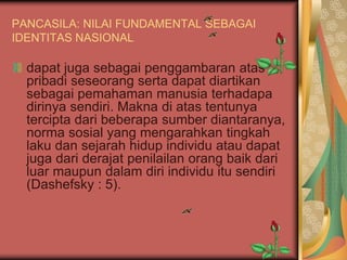 PANCASILA: NILAI FUNDAMENTAL SEBAGAI
IDENTITAS NASIONAL
dapat juga sebagai penggambaran atas
pribadi seseorang serta dapat diartikan
sebagai pemahaman manusia terhadapa
dirinya sendiri. Makna di atas tentunya
tercipta dari beberapa sumber diantaranya,
norma sosial yang mengarahkan tingkah
laku dan sejarah hidup individu atau dapat
juga dari derajat penilailan orang baik dari
luar maupun dalam diri individu itu sendiri
(Dashefsky : 5).
 