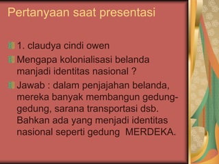 Pertanyaan saat presentasi
1. claudya cindi owen
Mengapa kolonialisasi belanda
manjadi identitas nasional ?
Jawab : dalam penjajahan belanda,
mereka banyak membangun gedung-
gedung, sarana transportasi dsb.
Bahkan ada yang menjadi identitas
nasional seperti gedung MERDEKA.
 