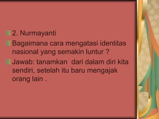 2. Nurmayanti
Bagaimana cara mengatasi identitas
nasional yang semakin luntur ?
Jawab: tanamkan dari dalam diri kita
sendiri, setelah itu baru mengajak
orang lain .
 