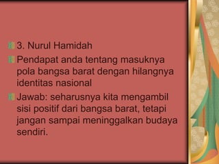 3. Nurul Hamidah
Pendapat anda tentang masuknya
pola bangsa barat dengan hilangnya
identitas nasional
Jawab: seharusnya kita mengambil
sisi positif dari bangsa barat, tetapi
jangan sampai meninggalkan budaya
sendiri.
 