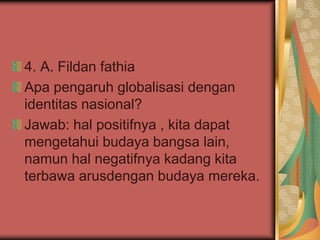 4. A. Fildan fathia
Apa pengaruh globalisasi dengan
identitas nasional?
Jawab: hal positifnya , kita dapat
mengetahui budaya bangsa lain,
namun hal negatifnya kadang kita
terbawa arusdengan budaya mereka.
 