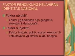 FAKTOR PENDUKUNG KELAHIRAN
IDENTITAS NASIONAL
Faktor objektif;
Faktor yg berkaitan dgn geografis-
ekologis & demografis.
Faktor subjektif;
Faktor historis, politik, sosial, ekonomi &
kebudayaan yg dimiliki suatu bangsa.
 