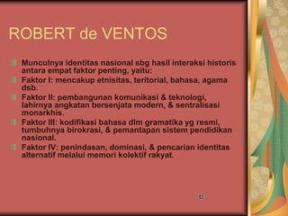 ROBERT de VENTOS
Munculnya identitas nasional sbg hasil interaksi historis
antara empat faktor penting, yaitu:
Faktor I: mencakup etnisitas, teritorial, bahasa, agama
dsb.
Faktor II: pembangunan komunikasi & teknologi,
lahirnya angkatan bersenjata modern, & sentralisasi
monarkhis.
Faktor III: kodifikasi bahasa dlm gramatika yg resmi,
tumbuhnya birokrasi, & pemantapan sistem pendidikan
nasional.
Faktor IV: penindasan, dominasi, & pencarian identitas
alternatif melalui memori kolektif rakyat.
 