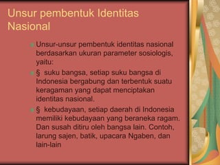 Unsur pembentuk Identitas
Nasional
Unsur-unsur pembentuk identitas nasional
berdasarkan ukuran parameter sosiologis,
yaitu:
§ suku bangsa, setiap suku bangsa di
Indonesia bergabung dan terbentuk suatu
keragaman yang dapat menciptakan
identitas nasional.
§ kebudayaan, setiap daerah di Indonesia
memiliki kebudayaan yang beraneka ragam.
Dan susah ditiru oleh bangsa lain. Contoh,
larung sajen, batik, upacara Ngaben, dan
lain-lain
 