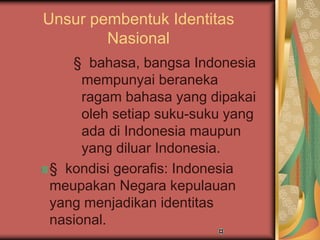 Unsur pembentuk Identitas
Nasional
§ bahasa, bangsa Indonesia
mempunyai beraneka
ragam bahasa yang dipakai
oleh setiap suku-suku yang
ada di Indonesia maupun
yang diluar Indonesia.
§ kondisi georafis: Indonesia
meupakan Negara kepulauan
yang menjadikan identitas
nasional.
 