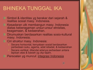 BHINEKA TUNGGAL IKA
Simbol & identitas yg berakar dari sejarah &
realitas sosial masy. Indonesia.
Kesadaran utk membangun masy. Indonesia
diatas keberagaman unsur-unsur etnisitas,
keagamaan, & kedaerahan.
Dirumuskan berdasarkan realitas sosio-kultural
masy. Indonesia;
Ciri struktur masy. Indonesia:
Secara horisontal, kenyataan sosial berdasarkan
perbedaan suku, agama, adat istiadat, & kedaerahan
Secara vertikal, ditandai adanya perbedaan antara
lapisan atas & bawah yg ckp tajam.
Persoalan yg muncul: integrasi Indonesia
 