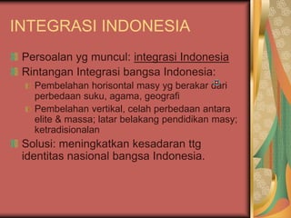 INTEGRASI INDONESIA
Persoalan yg muncul: integrasi Indonesia
Rintangan Integrasi bangsa Indonesia:
Pembelahan horisontal masy yg berakar dari
perbedaan suku, agama, geografi
Pembelahan vertikal, celah perbedaan antara
elite & massa; latar belakang pendidikan masy;
ketradisionalan
Solusi: meningkatkan kesadaran ttg
identitas nasional bangsa Indonesia.
 