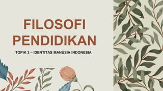 FILOSOFI
PENDIDIKAN
TOPIK 3 – IDENTITAS MANUSIA INDONESIA
 