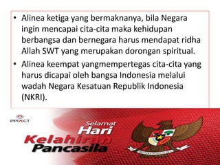 • Alinea ketiga yang bermaknanya, bila Negara 
ingin mencapai cita-cita maka kehidupan 
berbangsa dan bernegara harus mendapat ridha 
Allah SWT yang merupakan dorongan spiritual. 
• Alinea keempat yangmempertegas cita-cita yang 
harus dicapai oleh bangsa Indonesia melalui 
wadah Negara Kesatuan Republik Indonesia 
(NKRI). 
 