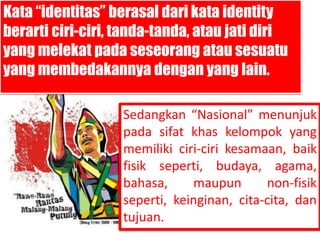 Kata “identitas” berasal dari kata identity 
berarti ciri-ciri, tanda-tanda, atau jati diri 
yang melekat pada seseorang atau sesuatu 
yang membedakannya dengan yang lain. 
Sedangkan “Nasional” menunjuk 
pada sifat khas kelompok yang 
memiliki ciri-ciri kesamaan, baik 
fisik seperti, budaya, agama, 
bahasa, maupun non-fisik 
seperti, keinginan, cita-cita, dan 
tujuan. 
 