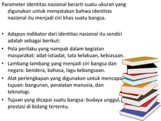 Parameter identitas nasional berarti suatu ukuran yang 
digunakan untuk menyatakan bahwa identitas 
nasional itu menjadi ciri khas suatu bangsa. 
• Adapun indikator dari identitas nasional itu sendiri 
adalah sebagai berikut: 
• Pola perilaku yang nampak dalam kegiatan 
masyarakat: adat-istiadat, tata kelakuan, kebiasaan. 
• Lambang-lambang yang menjadi ciri bangsa dan 
negara: bendera, bahasa, lagu kebangsaan. 
• Alat perlengkapan yang digunakan untuk mencapai 
tujuan: bangunan, peralatan manusia, dan 
teknologi. 
• Tujuan yang dicapai suatu bangsa: budaya unggul, 
prestasi di bidang tertentu. 
 