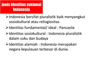 jenis identitas nasional 
Indonesia 
Indonesia bersifat pluralistik baik menyangkut 
sosiokultural atau reliogiositas. 
Identitas fundamental/ ideal : Pancasila 
Identitas sosiokultural : Indonesia pluralistik 
dalam suku dan budaya 
Identitas alamiah : Indonesia merupakan 
negara kepulauan terbesar di dunia. 
 