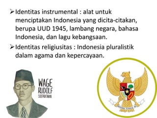 Identitas instrumental : alat untuk 
menciptakan Indonesia yang dicita-citakan, 
berupa UUD 1945, lambang negara, bahasa 
Indonesia, dan lagu kebangsaan. 
Identitas religiusitas : Indonesia pluralistik 
dalam agama dan kepercayaan. 
 