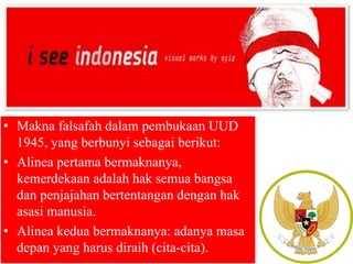 • Makna falsafah dalam pembukaan UUD 
1945, yang berbunyi sebagai berikut: 
• Alinea pertama bermaknanya, 
kemerdekaan adalah hak semua bangsa 
dan penjajahan bertentangan dengan hak 
asasi manusia. 
• Alinea kedua bermaknanya: adanya masa 
depan yang harus diraih (cita-cita). 
 
