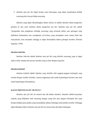 2. identitas atau jati diri dapat berupa surat keterangan yang dapat menjelaskan pribadi
seseorang dan riwayat hidup seseorang.

Identitas yang dapat dikembangkan dalam tulisan ini adalah identitas dalam pengertian
pertama di atas yaitu identitas dalam pengertian jati diri. Identitas atau jati diri adalah
“pengenalan atau pengakuan terhadap seseorang yang termasuk dalam satu golongan yang
dilakukan berdasarkan atas serangkaian ciri-cirinya yang merupakan suatu satuan bulat dan
menyeluruh, serta menandai sehingga ia dapat dimasukkan dalam golongan tersebut. (Parsudi
Suparlan: 1999)

Identitas Individu
Identitas individu adalah identitas atau jati diri yang dimiliki seseorang yang ia dapat
sejak ia lahir maupun dari proses interaksi yang ia lami dengan yang lain.

Identitas Kolektif
identitas kolektif adalah identitas yang dimiliki oleh anggota-anggota kelompok yang
mereka bangun melalui interaksi, sesama anggotanya dan untuk kepentingan bersama atau atau
untuk kepentingan kelompoknya.

KAPAN IDENTITAS ITU MUNCUL?
Identitas atau jati diri itu muncul dan ada dalam interaksi. Interaksi adalah kenyataan
empirik yang dilakukan oleh seseorang dengan orang lain atau dengan kelompok lain yang
berupa tindakan para pelaku yang menandakan adanya hubungan antar pelaku tersebut. Sehingga
dapat dikatakan bahwa identitas atau jati diri itu muncul dan ada dalam hubungan.

 