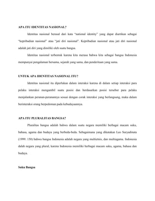 APA ITU IDENTITAS NASIONAL?
Identitas nasional berasal dari kata “national identity” yang dapat diartikan sebagai
“kepribadian nasional” atau “jati diri nasional”. Kepribadian nasional atau jati diri nasional
adalah jati diri yang dimiliki oleh suatu bangsa.
Identitas nasional terbentuk karena kita merasa bahwa kita sebagai bangsa Indonesia
mempunyai pengalaman bersama, sejarah yang sama, dan penderitaan yang sama.

UNTUK APA IDENTITAS NASIONAL ITU?
Identitas nasional itu diperlukan dalam interaksi karena di dalam setiap interaksi para
pelaku interaksi mengambil suatu posisi dan berdasarkan posisi tersebut para pelaku
menjalankan peranan-peranannya sesuai dengan corak interaksi yang berlangsung, maka dalam
berinteraksi orang berpedoman pada kebudayaannya.

APA ITU PLURALITAS BANGSA?
Pluralitas bangsa adalah bahwa dalam suatu negara memiliki berbagai macam suku,
bahasa, agama dan budaya yang berbeda-beda. Sebagaimana yang dikatakan Leo Suryadinata
(1999: 150) bahwa bangsa Indonesia adalah negara yang multietnis, dan multiagama. Indonesia
dalah negara yang plural, karena Indonesia memiliki berbagai macam suku, agama, bahasa dan
budaya.

Suku Bangsa

 