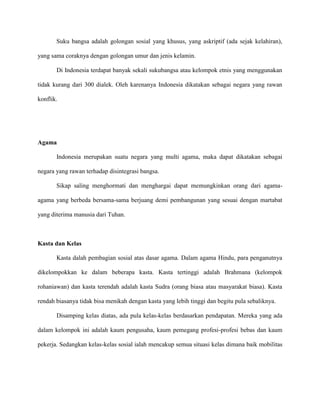 Suku bangsa adalah golongan sosial yang khusus, yang askriptif (ada sejak kelahiran),
yang sama coraknya dengan golongan umur dan jenis kelamin.
Di Indonesia terdapat banyak sekali sukubangsa atau kelompok etnis yang menggunakan
tidak kurang dari 300 dialek. Oleh karenanya Indonesia dikatakan sebagai negara yang rawan
konflik.

Agama
Indonesia merupakan suatu negara yang multi agama, maka dapat dikatakan sebagai
negara yang rawan terhadap disintegrasi bangsa.
Sikap saling menghormati dan menghargai dapat memungkinkan orang dari agamaagama yang berbeda bersama-sama berjuang demi pembangunan yang sesuai dengan martabat
yang diterima manusia dari Tuhan.

Kasta dan Kelas
Kasta dalah pembagian sosial atas dasar agama. Dalam agama Hindu, para penganutnya
dikelompokkan ke dalam beberapa kasta. Kasta tertinggi adalah Brahmana (kelompok
rohaniawan) dan kasta terendah adalah kasta Sudra (orang biasa atau masyarakat biasa). Kasta
rendah biasanya tidak bisa menikah dengan kasta yang lebih tinggi dan begitu pula sebaliknya.
Disamping kelas diatas, ada pula kelas-kelas berdasarkan pendapatan. Mereka yang ada
dalam kelompok ini adalah kaum pengusaha, kaum pemegang profesi-profesi bebas dan kaum
pekerja. Sedangkan kelas-kelas sosial ialah mencakup semua situasi kelas dimana baik mobilitas

 
