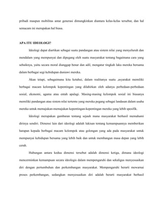 pribadi maupun mobilitas antar generasi dimungkinkan diantara kelas-kelas tersebut, dan hal
semacam ini merupakan hal biasa.

APA ITU IDEOLOGI?
Ideologi dapat diartikan sebagai suatu pandangan atau sistem nilai yang menyeluruh dan
mendalam yang mempunyai dan dipegang oleh suatu masyarakat tentang bagaimana cara yang
sebaiknya, yaitu secara moral dianggap benar dan adil, mengatur tingkah laku mereka bersama
dalam berbagai segi kehidupan duniawi mereka.
Akan tetapi, sebagaimana kita ketahui, dalam realitanya suatu ,asyarakat memiliki
berbagai macam kelompok kepentingan yang dilahirkan oleh adanya perbedaan-perbedaan
sosial, ekonomi, agama atau entah apalagi. Masing-masing kelompok sosial ini biasanya
memiliki pandangan atau sistem nilai tertentu yang mereka pegang sebagai landasan dalam usaha
mereka untuk memajukan-memajukan kepentingan-kepentingan mereka yang lebih spesifik.
Ideologi merupakan gambaran tentang sejauh mana masyarakat berhasil memahami
dirinya sendiri. Dimensi lain dari ideologi adalah lukisan tentang kemampuannya memberikan
harapan kepada berbagai macam kelompok atau golongan yang ada pada masyarakat untuk
mempunyai kehidupan bersama yang lebih baik dan untuk membangun masa depan yang lebih
cerah.
Hubungan antara kedua dimensi tersebut adalah dimensi ketiga, dimana ideologi
mencerminkan kemampuan secara ideologis dalam mempengaruhi dan sekaligus menyesuaikan
diri dengan pertumbuhan dan perkembangan masyarakat. Mempengaruhi berarti mewarnai
proses perkembangan, sedangkan menyesuaikan diri adalah berarti masyarakat berhasil

 