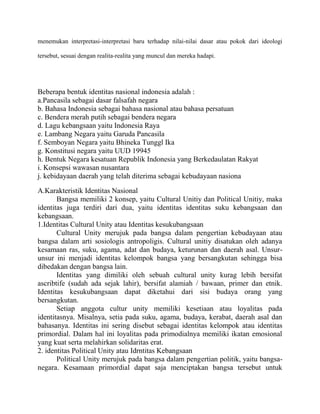 menemukan interpretasi-interpretasi baru terhadap nilai-nilai dasar atau pokok dari ideologi
tersebut, sesuai dengan realita-realita yang muncul dan mereka hadapi.

Beberapa bentuk identitas nasional indonesia adalah :
a.Pancasila sebagai dasar falsafah negara
b. Bahasa Indonesia sebagai bahasa nasional atau bahasa persatuan
c. Bendera merah putih sebagai bendera negara
d. Lagu kebangsaan yaitu Indonesia Raya
e. Lambang Negara yaitu Garuda Pancasila
f. Semboyan Negara yaitu Bhineka Tunggl Ika
g. Konstitusi negara yaitu UUD 19945
h. Bentuk Negara kesatuan Republik Indonesia yang Berkedaulatan Rakyat
i. Konsepsi wawasan nusantara
j. kebidayaan daerah yang telah diterima sebagai kebudayaan nasiona
A.Karakteristik Identitas Nasional
Bangsa memiliki 2 konsep, yaitu Cultural Unitiy dan Political Unitiy, maka
identitas juga terdiri dari dua, yaitu identitas identitas suku kebangsaan dan
kebangsaan.
1.Identitas Cultural Unity atau Identitas kesukubangsaan
Cultural Unity merujuk pada bangsa dalam pengertian kebudayaan atau
bangsa dalam arti sosiologis antropoligis. Cultural unitiy disatukan oleh adanya
kesamaan ras, suku, agama, adat dan budaya, keturunan dan daerah asal. Unsurunsur ini menjadi identitas kelompok bangsa yang bersangkutan sehingga bisa
dibedakan dengan bangsa lain.
Identitas yang dimiliki oleh sebuah cultural unity kurag lebih bersifat
ascribtife (sudah ada sejak lahir), bersifat alamiah / bawaan, primer dan etnik.
Identitas kesukubangsaan dapat diketahui dari sisi budaya orang yang
bersangkutan.
Setiap anggota cultur unity memiliki kesetiaan atau loyalitas pada
identitasnya. Misalnya, setia pada suku, agama, budaya, kerabat, daerah asal dan
bahasanya. Identitas ini sering disebut sebagai identitas kelompok atau identitas
primordial. Dalam hal ini loyalitas pada primodialnya memiliki ikatan emosional
yang kuat serta melahirkan solidaritas erat.
2. identitas Political Unity atau Idrntitas Kebangsaan
Political Unity merujuk pada bangsa dalam pengertian politik, yaitu bangsanegara. Kesamaan primordial dapat saja menciptakan bangsa tersebut untuk

 