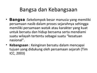 Bangsa dan Kebangsaan 
• Bangsa :Sekelompok besar manusia yang memiliki 
persamaan nasib dalam proses sejarahnya sehingga 
memiliki persamaan watak atau karakter yang kuat 
untuk bersatu dan hidup bersama serta mendiami 
suatu wilayah tertentu sebagai suatu “kesatuan 
nasional”. 
• Kebangsaan : Keinginan bersatu dalam mencapai 
tujuan yang didukung oleh persamaan sejarah (Tim 
ICC, 2003) 
 