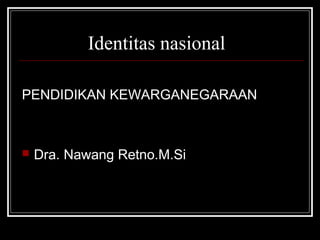 Identitas nasional 
PENDIDIKAN KEWARGANEGARAAN 
 Dra. Nawang Retno.M.Si 
 