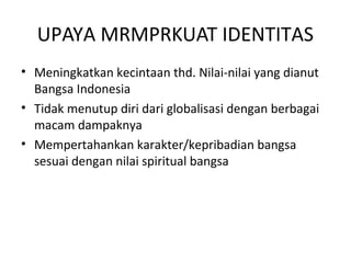 UPAYA MRMPRKUAT IDENTITAS 
• Meningkatkan kecintaan thd. Nilai-nilai yang dianut 
Bangsa Indonesia 
• Tidak menutup diri dari globalisasi dengan berbagai 
macam dampaknya 
• Mempertahankan karakter/kepribadian bangsa 
sesuai dengan nilai spiritual bangsa 
 