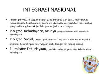INTEGRASI NASIONAL 
• Adalah penyatuan bagian-bagian yang berbeda dari suatu masyarakat 
menjadi suatu keseluruhan yang lebih utuh atau memadukan masyarakat 
yang kecil yang banyak jumlahnya menjadi suatu bangsa 
• Integrasi Kebudayaan, artinya penyesuaian antara 2 atau lebih 
kebudayaan 
• Integrasi Sosial, penyatupaduan masy. Yang asalnya berbeda menjadi 1 
kelompok besar dengan melenyapkan perbedaan jati diri masing-masing 
• Pluralisme Kebudayaan, pendekatan heterogenis atau kebhinnekaan 
kebudayaan 
 