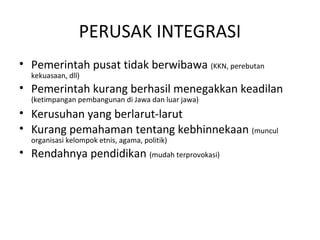 PERUSAK INTEGRASI 
• Pemerintah pusat tidak berwibawa (KKN, perebutan 
kekuasaan, dll) 
• Pemerintah kurang berhasil menegakkan keadilan 
(ketimpangan pembangunan di Jawa dan luar jawa) 
• Kerusuhan yang berlarut-larut 
• Kurang pemahaman tentang kebhinnekaan (muncul 
organisasi kelompok etnis, agama, politik) 
• Rendahnya pendidikan (mudah terprovokasi) 
 