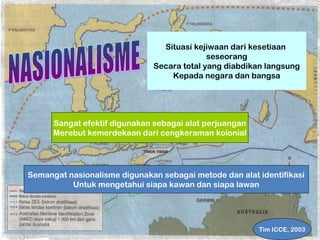 Situasi kejiwaan dari kesetiaan 
seseorang 
Secara total yang diabdikan langsung 
Kepada negara dan bangsa 
Sangat efektif digunakan sebagai alat perjuangan 
Merebut kemerdekaan dari cengkeraman kolonial 
Semangat nasionalisme digunakan sebagai metode dan alat identifikasi 
Untuk mengetahui siapa kawan dan siapa lawan 
Tim ICCE, 2003 
 