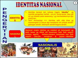 IDENTITA
S
1. Identitas berasal dari bahasa Inggris “identity” yg
memiliki pengertian harfiah : ciri-ciri, tanda-tanda, atau jati
diri yg melekat pada seseorang / yg membedakannya dgn
orang lain.
2. Term Antropologi >>> identitas adlh sifat khas yg
menerangkan & sesuai dgn kesadaran diri pribadi sendiri,
golongan sendiri, kelompok sendiri/negara sendiri.
NASIONA
L
Nasional mrpkn idetitas yg melekat pd kelompok2 yg
lebih besar yg diikat olh kesamaan baik fisik seperti
budaya, agama, bahasa,maupun kesamaan non fisik
seperti cita-cita, keinginan & tujuan→identitas
nasional→tindakan kelompok (organisasi)
NASIONALIS
ME
2
 