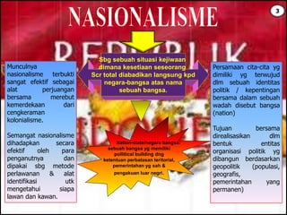 Sbg sebuah situasi kejiwaan
dimana kesetiaan seseorang
Scr total diabadikan langsung kpd
negara-bangsa atas nama
sebuah bangsa.
Munculnya
nasionalisme terbukti
sangat efektif sebagai
alat perjuangan
bersama merebut
kemerdekaan dari
cengkeraman
kolonialisme.
Semangat nasionalisme
dihadapkan secara
efektif oleh para
penganutnya dan
dipakai sbg metode
perlawanan & alat
identifikasi utk
mengetahui siapa
lawan dan kawan.
Persamaan cita-cita yg
dimiliki yg terwujud
dlm sebuah identitas
politik / kepentingan
bersama dalam sebuah
wadah disebut bangsa
(nation)
Tujuan bersama
direalisasikan dlm
bentuk entitas
organisasi politik yg
dibangun berdasarkan
geopolitik (populasi,
geografis,
pemerintahan yang
permanen)
Nation-state/negara bangsa:
sebuah bangsa yg memiliki
pollitical building dng
ketentuan perbatasan teritorial,
pemerintahan yg sah &
pengakuan luar negri.
3
 