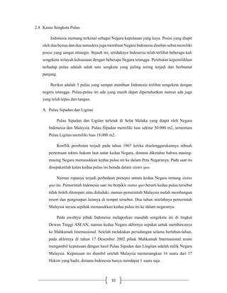10
2.4 Kasus Sengketa Pulau
Indonesia memang terkenal sebagai Negara kepulauan yang kaya. Posisi yang diapit
oleh dua benua dan dua samudera juga membuat Negara Indonesia disebut-sebut memiliki
posisi yang sangat strategis. Sejauh ini, setidaknya Indonesia telah terlibat beberapa kali
sengeketa wilayah kekuasaan dengan beberapa Negara tetangga. Perebutan kepemilikkan
terhadap pulau adalah salah satu sengketa yang paling sering terjadi dan berbuntut
panjang.
Berikut adalah 3 pulau yang sempat membuat Indonesia terlibat sengeketa dengan
negera tetangga. Pulau-pulau ini ada yang masih dapat dipertahankan namun ada juga
yang telah lepas dari tangan.
A. Pulau Sipadan dan Ligitan
Pulau Sipadan dan Ligitan terletak di Selat Malaka yang diapit oleh Negara
Indonesia dan Malaysia. Pulau Sipadan memiliki luas sekitar 50.000 m2, sementara
Pulau Ligitan memiliki luas 18.000 m2.
Konflik perebutan terjadi pada tahun 1967 ketika diselenggarakannya sebuah
pertemuan teknis hukum laut antar kedua Negara, dimana diketahui bahwa masing-
masing Negara memasukkan kedua pulau ini ke dalam Peta Negaranya. Pada saat itu
disepakatilah kalau kedua pulau ini berada dalam status quo.
Namun rupanya terjadi perbedaan presepsi antara kedua Negara tentang status
quo ini. Pemerintah Indonesia saat itu berpikir status quo berarti kedua pulau tersebut
tidak boleh ditempati atau diduduki, namun pemerintah Malaysia malah membangun
resort dan penginapan lainnya di tempat tersebut. Dua tahun setelahnya pemerintah
Malaysia secara sepihak memasukkan kedua pulau ini ke dalam negaranya.
Pada awalnya pihak Indonesia melaporkan masalah sengeketa ini di tingkat
Dewan Tinggi ASEAN, namun kedua Negara akhirnya sepakat untuk membawanya
ke Mahkamah Internasional. Setelah melakukan persidangan selama bertahun-tahun,
pada akhirnya di tahun 17 Desember 2002 pihak Mahkamah Internasional resmi
mengambil keputusan dengan hasil Pulau Sipadan dan Lingitan adalah milik Negara
Malaysia. Keputusan ini diambil setelah Malaysia memenangkan 16 suara dari 17
Hakim yang hadir, dimana Indonesia hanya mendapat 1 suara saja.
 