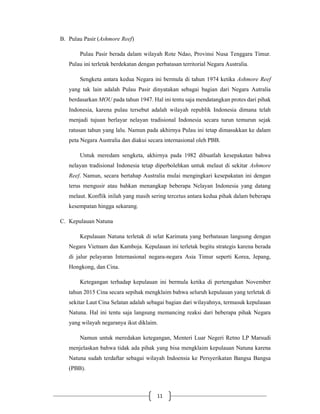 11
B. Pulau Pasir (Ashmore Reef)
Pulau Pasir berada dalam wilayah Rote Ndao, Provinsi Nusa Tenggara Timur.
Pulau ini terletak berdekatan dengan perbatasan territorial Negara Australia.
Sengketa antara kedua Negara ini bermula di tahun 1974 ketika Ashmore Reef
yang tak lain adalah Pulau Pasir dinyatakan sebagai bagian dari Negara Autralia
berdasarkan MOU pada tahun 1947. Hal ini tentu saja mendatangkan protes dari pihak
Indonesia, karena pulau tersebut adalah wilayah republik Indonesia dimana telah
menjadi tujuan berlayar nelayan tradisional Indonesia secara turun temurun sejak
ratusan tahun yang lalu. Namun pada akhirnya Pulau ini tetap dimasukkan ke dalam
peta Negara Australia dan diakui secara internasional oleh PBB.
Untuk meredam sengketa, akhirnya pada 1982 dibuatlah kesepakatan bahwa
nelayan tradisional Indonesia tetap diperbolehkan untuk melaut di sekitar Ashmore
Reef. Namun, secara bertahap Australia mulai mengingkari kesepakatan ini dengan
terus mengusir atau bahkan menangkap beberapa Nelayan Indonesia yang datang
melaut. Konflik inilah yang masih sering tercetus antara kedua pihak dalam beberapa
kesempatan hingga sekarang.
C. Kepulauan Natuna
Kepulauan Natuna terletak di selat Karimata yang berbatasan langsung dengan
Negara Vietnam dan Kamboja. Kepulauan ini terletak begitu strategis karena berada
di jalur pelayaran Internasional negara-negara Asia Timur seperti Korea, Jepang,
Hongkong, dan Cina.
Ketegangan terhadap kepulauan ini bermula ketika di pertengahan November
tahun 2015 Cina secara sepihak mengklaim bahwa seluruh kepulauan yang terletak di
sekitar Laut Cina Selatan adalah sebagai bagian dari wilayahnya, termasuk kepulauan
Natuna. Hal ini tentu saja langsung memancing reaksi dari beberapa pihak Negara
yang wilayah negaranya ikut diklaim.
Namun untuk meredakan ketegangan, Menteri Luar Negeri Retno LP Marsudi
menjelaskan bahwa tidak ada pihak yang bisa mengklaim kepulauan Natuna karena
Natuna sudah terdaftar sebagai wilayah Indoensia ke Persyerikatan Bangsa Bangsa
(PBB).
 