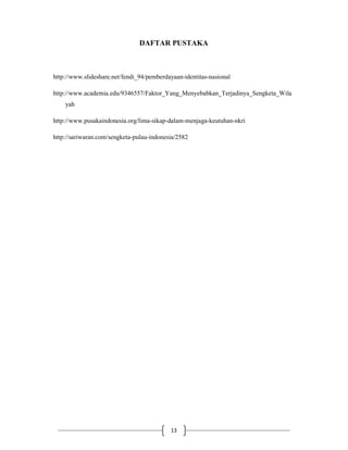 13
DAFTAR PUSTAKA
http://www.slideshare.net/fendi_94/pemberdayaan-identitas-nasional
http://www.academia.edu/9346557/Faktor_Yang_Menyebabkan_Terjadinya_Sengketa_Wila
yah
http://www.pusakaindonesia.org/lima-sikap-dalam-menjaga-keutuhan-nkri
http://sariwaran.com/sengketa-pulau-indonesia/2582
 