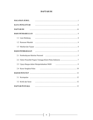 iii
DAFTAR ISI
HALAMAN JUDUL ................................................................................................ i
KATA PENGANTAR ............................................................................................... ii
DAFTAR ISI .......................................................................................................... iii
BAB I PENDAHULUAN ............................................................................................... 4
1.1 Latar Belakang ............................................................................................... 4
1.2 Rumusan Masalah ............................................................................................... 4
1.3 Manfaat dan Tujuan ............................................................................................... 4
BAB II PEMBAHASAN ............................................................................................... 5
2.1 Pemberdayaan Identitas Nasional ........................................................................ 5
2.2 Faktor Penyebab Negara Tetangga Klaim Pulau Indonesia ...................................... 7
2.3 Upaya Bangsa dalam Mempertahankan NKRI ................................................. 8
2.4 Kasus Sengketa Pulau .................................................................................. 10
BAB III PENUTUP ......................................................................................................... 12
3.1 Kesimpulan ......................................................................................................... 12
3.2 Kritik dan Saran ............................................................................................. 12
DAFTAR PUSTAKA ............................................................................................. 13
 