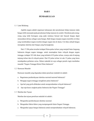 4
BAB I
PENDAHULUAN
1.1 Latar Belakang
Apabila negara adalah organisasi kekuasaan dari persekutuan hidup manusia maka
bangsa lebih menunjuk pada persekutuan hidup manusia itu sendiri. Demikian pula orang-
orang yang telah bernegara yang pada mulanya berasal dari banyak bangsa dapat
menyatakan dirinya sebagai suatu bangsa. Baik bangsa maupun negara memiliki ciri khas
yang membedakan negara tersebut dengan negara lain di dunia. Ciri khas sebuah bangsa
merupakan identitas dari bangsa yang bersangkutan.
Dari 17.506 pulau tersebut terdapat Pulau-pulau terluar yang menjadi batas langsung
Indonesia dengan negara tetangga. untuk menetapkan batas wilayah dengan negara
tetangga, terdapat 183 titik dasar yang terletak di 92 pulau terluar, sisanya ada di tanjung
tanjung terluar dan di wilayah pantai. Dari 92 pulau terluar ini ada 12 pulau yang harus
mendapatkan perhatian serius. Dalam makalah ini saya sebagai penulis ingin membahas
masalah “Negara Tetangga Klaim Pulau Indonesia”
1.2 Rumusan Masalah
Rumusan masalah yang digunakan dalam penulisan makalah ini adalah :
a. Bagaimana pemberdayaan identitas nasional nasional Indonesia?
b. Mengapa negera tetangga mengklaim pulau Indonesia?
c. Apa hal yang perlu dilakukan untuk mempertahankan wilayah Indonesia?
d. Apa saja kasus sengketa pulau Indonesia dan Negara Tetangga?
1.3 Manfaat dan Tujuan
Manfaat dan tujuan penulisan makalah ini adalah :
a. Mengetahui pemberdayaan identitas nasional.
b. Mengetahui faktor-faktor yang mempengaruhi klaim Negara Tetangga.
c. Mengetahui upaya bangsa Indonesia untuk mempertahankan wilayah Indonesia.
 