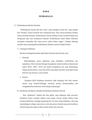 5
BAB II
PEMBAHASAN
2.1 Pemberdayaan Identitas Nasional
Pemberdayaan berasal dari kata “daya” yang mendapat awalan ber- yang menjadi
kata “berdaya” artinya memiliki atau mempunyai daya. Daya artinya kekuatan, berdaya
artinya memiliki kekuatan. Pemberdayaan artinya membuat sesuatu menjadi berdaya atau
mempunyai daya atau mempunyai kekuatan. Pemberdayaan dalam bahasa Indonesia
merupakan terjemahan dari empowerment dalam bahasa inggris. Terdapat beberapa
masalah yang mempengaruhi pemberdayaan identitas nasional sebagai berikut :
A. Tantangan Globalisasi
Bersifat centrifugal bersumber pada faktor Eksternal dan Internal, yaitu :
1. Eksternal
Berkembangnya proses globalisasi yang melahirkan neolibralisme dan
kapitalisme. Hal ini dimulai berbagai kesepakatan melalui konfrensi internasional
seperti WTO, APEC, AFTA dan bentuk kesepakatan lain yang berhubungan
dengan perekonomian, sosial dan politik yang dapat menindas masyarakat lemah
baik dari segi ekonomi, sosial, politik.
2. Internal
Terjadinya KKN kebebasan demokrasi tidak ditunjang oleh infra struktur
mental yang kondusif.Sehingga mamsing masing menterjemahkan dan
mengaplikasikan demokrasi sesuai dengan kepentingan.
B. Keterkaitan Globalisasi terhadap Pemberdayaan Identitas Nasional
Kata “globalisasi” diambil dari kata global, yang maknanya ialah universal.
Globalisasi belum memiliki definisi yang mapan, kecuali sekedar definisi kerja
(working definition), sehingga tergantung dari sisi mana orang melihatnya. Ada yang
memandangnya sebagai suatu proses sosial atau proses alamiah yang akan membawa
seluruh bangsa dan negara di dunia makin terikat satu sama lain,
 