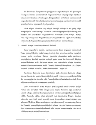 6
Era Globalisasi merupakan era yang penuh dengan kemajuan dan persaingan.
Sedangkan identitas nasional sebuah bangsa merupakan hal yang sangat diperlukan
untuk memperkenalkan sebuah negara. Dengan adanya Globalisasi, identitas sebuah
bangsa dapat mudah dikenal di dunia internasional atau juga identitas tersebut mudah
tenggelam karena terpengaruh oleh bangsa lain.
Letak Negara Indonesia yang sangat setrategis merupakan hal yang sangat
mempengaruhi identitas bangsa Indonesia. Globalisasi yang terus berkembang pesat
membuat nilai– nilai budaya bangsa Indonesia mulai terkikis oleh budaya – budaya
barat yang kurang sesuai dengan budaya asli bangsa Indonesia seperti halnya budaya
berpakaian. Kebaya dan batik yang merupakan salah satu identitas bangsa.
C. Pancasila Sebagai Pemberdaya Identitas Nasional
Suatu bangsa harus memiliki identitas nasional dalam pergaulan internasional.
Tanpa national identity, maka bangsa tersebut akan terombang-ambing mengikuti
kemana angin membawa. Bangsa Indonesia dihadapkan pada pentingnya
menghidupkan kembali identitas nasional secara nyata dan kooperatif. Identitas
nasional Indonesia terdiri dari empat elemen yang biasa disebut sebagai konsensus
nasional. Konsensus dimaksud adalah Pancasila, Undang-Undang Dasar 1945, Negara
Kesatuan Republik Indonesia (NKRI), dan Bhinneka Tunggal Ika.
Revitalisasi Pancasila harus dikembalikan pada eksistensi Pancasila sebagai
ideologi bangsa dan negara. Karena ideologi adalah believe system, pedoman hidup
dan rumusan cita-cita atau nilai-nilai, Pancasila tidak perlu direduksi menjadi slogan
sehingga seolah tampak nyata dan personalistik.
Untuk merevitalisasi, maka Pancasila perlu diajarkan dalam kaitannya dengan
evaluasi atas kebijakan publik sebagai dasar negara. Pancasila dapat dihidupkan
kembali sebagai nilai-nilai dasar yang memberi orientasi dalam pembuatan kebijakan
publik. Pancasila adalah solusi alternatif bagi terwujudnya Negara Kesatuan
Indonesia, yang telah teruji semenjak masa kemerdekaan sampai dengan masa
reformasi. Meskipun dalam perjalanannya banyak menempuh banyak cobaan. Karena
itu, Pancasila harus dilihat sebagai ideologi, sebagai cita-cita. Maka secara otomatis
akan tertanam pengertian di alam bawah sadar bangsa, pencapaian cita- cita, seperti
kehidupan rakyat yang adil dan makmur.
 
