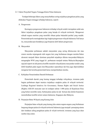 7
2.2 Faktor Penyebab Negara Tetangga Klaim Pulau Indonesia
Terdapat beberapa faktor yang menyebabkan sering terjadinya pengakuan pulau yang
dilakukan Negara tetangga terhadap Indonesia, seperti :
A. Pengawasan
Kurangnya pengawasan Indonesia terhadap wilayah sendiri merupakan salah satu
faktor terjadinya pengakuan pulau yang berada di wilayah territorial. Mengawasi
sebuah negara maritim yang memiliki ribuan pulau bukanlah perihal yang mudah.
Pemerintah perlu meningkatkan lagi tingkat pengawasan wilayah Indonesia.Tak hanya
itu, masyarakat pun hendaknya juga berperan aktif dalam pengawasan.
B. Masyarakat
Masyarakat perbatasan adalah masyarakat yang sering dilema,mau tak mau
sistem mereka terpengaruh oleh negara lain yang berbatasan dengan mereka.Faktor
ekonomi menjadi faktor dominan penyebab terjadinya dilema masyarakat.Malaysia
mengangkat WNI yang tinggal di perbatasan menjadi tentara Malaysia.Bayangkan
saja,hal seperti itu lah pemicu konflik masalah wilayah,karna masyarakat sendiri yang
lebih berpihak pada negara lain.Masyarakat sepenuhnya tak bisa juga dipersalahkan
mengenai hal tersebut,pemerintah harus memperhatikan mereka.
C. Kebijakan Pemerintahan Daerah Perbatasan
Pemerintah daerah yang kurang tanggap terhadap wilayahnya, terutama pada
bagian perbatasan dapat memicu terjadinya sengketa pulau di wilayah territorial.
Lembaga Regional Intiatives for Governance, Human Rights and Social Justice
(Rights) ASEAN mencatat saat ini terdapat sekitar 1.000 pulau di Kepulauan Riau
yang belum memiliki nama. Kebanyakan pulau itu tak bertuan dan dinilai berpotensi
menimbulkan konflik teritori antara Indonesia, Singapura dan Malaysia.
D. Perjanjian Batas Wilayah yang Kurang Jelas
Perjanjian batas wilayah yang kurang jelas antara negara-negara yang berbatasan
langsung dengan pulau di wilayah territorial Indonesia juga menjadi penunjang utama
dari tindakan saling pengakuan pulau di wilyah territorial, terutama yang kaya akan
sumber daya alam.
 