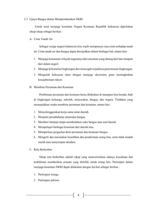 8
2.3 Upaya Bangsa dalam Mempertahankan NKRI
Untuk turut menjaga keutuhan Negara Kesatuan Republik Indonesia diperlukan
sikap-sikap sebagai berikut :
A. Cinta Tanah Air
Sebagai warga negara Indonesia kita wajib mempunyai rasa cinta terhadap tanah
air. Cinta tanah air dan bangsa dapat diwujudkan dalam berbagai hal, antara lain :
1. Menjaga keamanan wilayah negaranya dari ancaman yang datang dari luar maupun
dari dalam negeri.
2. Menjaga kelestarian lingkungan dan mencegah terjadinya pencemaran lingkungan.
3. Mengolah kekayaan alam dengan menjaga ekosistem guna meningkatkan
kesejahteraan rakyat.
B. Membina Persatuan dan Kesatuan
Pembinaan persatuan dan kesatuan harus dilakukan di manapun kita berada, baik
di lingkungan keluarga, sekolah, masyarakat, bangsa, dan negara. Tindakan yang
menunjukkan usaha membina persatuan dan kesatuan, antara lain :
1. Menyelenggarakan kerja sama antar daerah.
2. Menjalin persahabatan antarsuku bangsa.
3. Memberi bantuan tanpa membedakan suku bangsa atau asal daerah.
4. Mempelajari berbagai kesenian dari daerah lain,
5. Memperluas pergaulan demi persatuan dan kesatuan bangsa.
6. Mengerti dan merasakan kesedihan dan penderitaan orang lain, serta tidak mudah
marah atau menyimpan dendam.
C. Rela Berkorban
Sikap rela berkorban adalah sikap yang mencerminkan adanya kesediaan dan
keikhlasan memberikan sesuatu yang dimiliki untuk orang lain. Partisipasi dalam
menjaga keutuhan NKRI dapat dilakukan dengan hal-hal sebagai berikut :
1. Partisipasi tenaga
2. Partisipasi pikiran
 